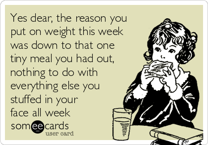 Yes dear, the reason you
put on weight this week
was down to that one
tiny meal you had out,
nothing to do with
everything else you
stuffed in your
face all week