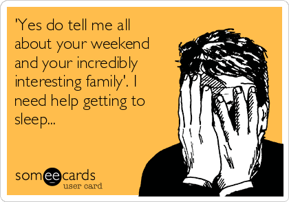 'Yes do tell me all
about your weekend
and your incredibly
interesting family'. I
need help getting to
sleep...