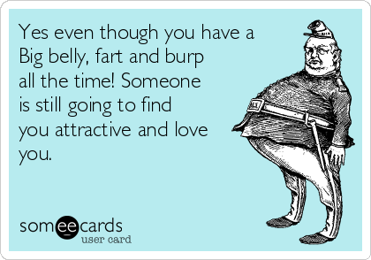 Yes even though you have a
Big belly, fart and burp
all the time! Someone
is still going to find
you attractive and love
you. 