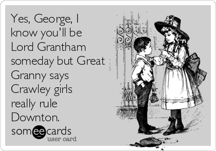Yes, George, I
know you'll be
Lord Grantham
someday but Great
Granny says
Crawley girls
really rule
Downton.