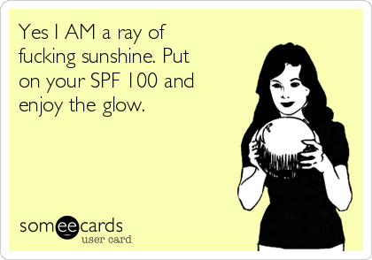 Yes I AM a ray of
fucking sunshine. Put
on your SPF 100 and
enjoy the glow. 