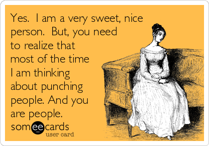Yes.  I am a very sweet, nice
person.  But, you need
to realize that
most of the time
I am thinking
about punching
people. And you
are people.
