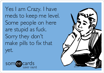 Yes I am Crazy. I have
meds to keep me level.
Some people on here
are stupid as fuck.
Sorry they don't
make pills to fix that
yet.