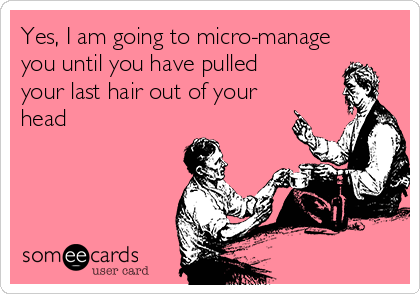 Yes, I am going to micro-manage
you until you have pulled
your last hair out of your
head