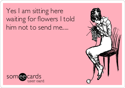 Yes I am sitting here
waiting for flowers I told
him not to send me.....