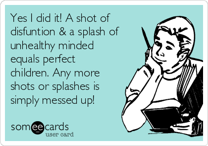 Yes I did it! A shot of
disfuntion & a splash of
unhealthy minded
equals perfect
children. Any more
shots or splashes is
simply messed up!