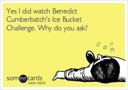 Yes I did watch Benedict
Cumberbatch's Ice Bucket
Challenge. Why do you ask?
