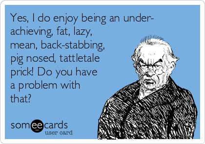 Yes, I do enjoy being an under-
achieving, fat, lazy,
mean, back-stabbing,
pig nosed, tattletale
prick! Do you have
a problem with
that? 