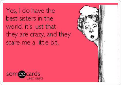 Yes, I do have the
best sisters in the
world, it's just that
they are crazy, and they
scare me a little bit.