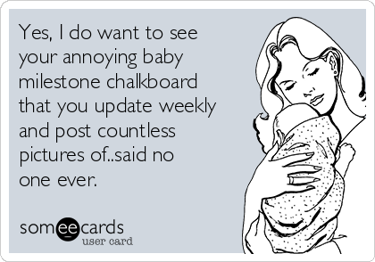 Yes, I do want to see
your annoying baby
milestone chalkboard
that you update weekly
and post countless
pictures of..said no
one ever. 