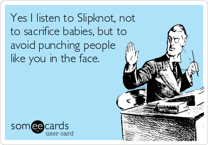 Yes I listen to Slipknot, not
to sacrifice babies, but to
avoid punching people
like you in the face.