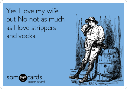 Yes I love my wife
but No not as much
as I love strippers
and vodka.