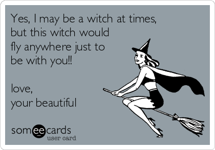 Yes, I may be a witch at times,
but this witch would
fly anywhere just to
be with you!!              
 
love,
your beautiful 
