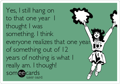 Yes, I still hang on
to that one year  I
thought I was
something. I think
everyone realizes that one year
of something out of 12
years of nothing is what I
really am. I though!