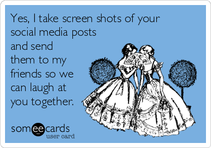 Yes, I take screen shots of your
social media posts
and send
them to my
friends so we
can laugh at
you together.