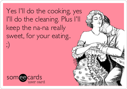 Yes I'll do the cooking, yes
I'll do the cleaning. Plus I'll
keep the na-na really
sweet, for your eating.. 
;)