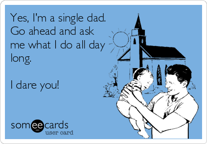 Yes, I'm a single dad.
Go ahead and ask
me what I do all day
long.

I dare you!