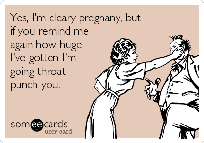 Yes, I'm cleary pregnany, but
if you remind me
again how huge
I've gotten I'm 
going throat
punch you. 