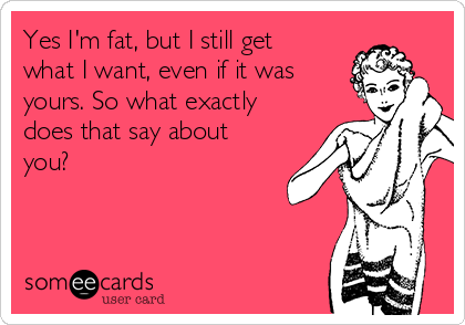 Yes I'm fat, but I still get
what I want, even if it was
yours. So what exactly
does that say about
you?