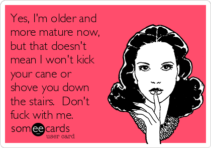 Yes, I'm older and
more mature now,
but that doesn't
mean I won't kick
your cane or
shove you down
the stairs.  Don't
fuck with me.  