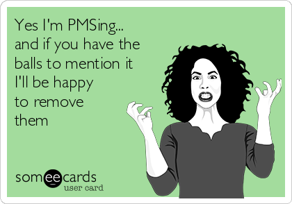 Yes I'm PMSing...
and if you have the
balls to mention it
I'll be happy
to remove
them