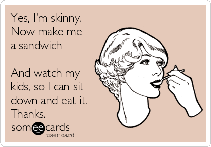 Yes, I'm skinny. 
Now make me
a sandwich 

And watch my
kids, so I can sit
down and eat it. 
Thanks.