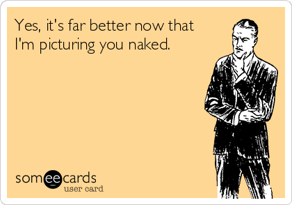 Yes, it's far better now that
I'm picturing you naked.