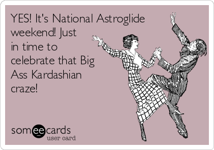 YES! It's National Astroglide
weekend! Just
in time to
celebrate that Big 
Ass Kardashian
craze!
