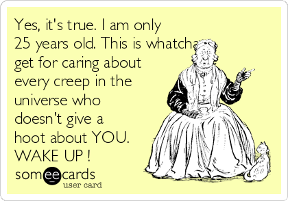 Yes, it's true. I am only
25 years old. This is whatcha 
get for caring about
every creep in the
universe who
doesn't give a
hoot about YOU.
WAKE UP !