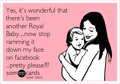 Yes, it's wonderful that
there's been
another Royal
Baby.....now stop
ramming it
down my face
on facebook
...pretty please?!?