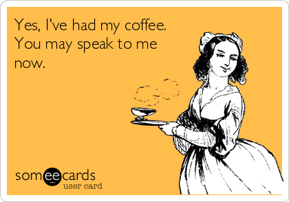 Yes, I've had my coffee.
You may speak to me
now.