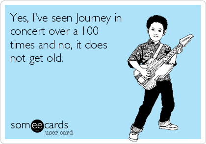 Yes, I've seen Journey in
concert over a 100
times and no, it does
not get old. 