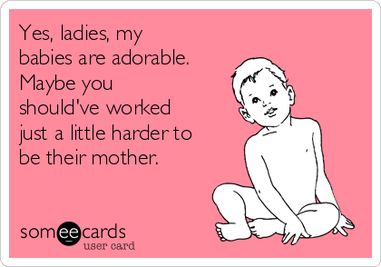 Yes, ladies, my
babies are adorable. 
Maybe you
should've worked 
just a little harder to 
be their mother.