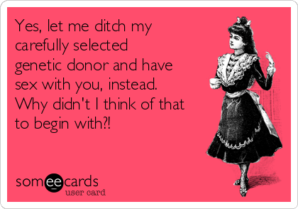 Yes, let me ditch my
carefully selected
genetic donor and have
sex with you, instead.
Why didn't I think of that
to begin with?!