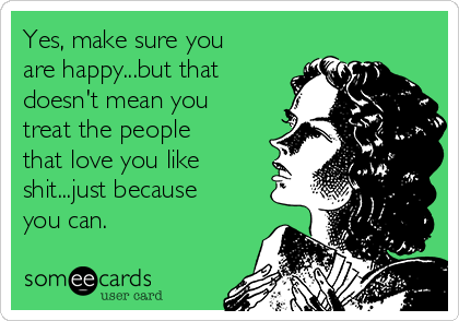 Yes, make sure you
are happy...but that
doesn't mean you
treat the people
that love you like
shit...just because
you can. 