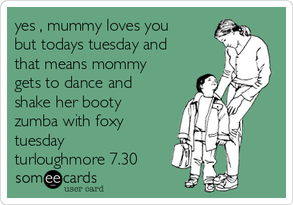 yes , mummy loves you
but todays tuesday and
that means mommy
gets to dance and
shake her booty 
zumba with foxy 
tuesday 
turloughmore 7.30