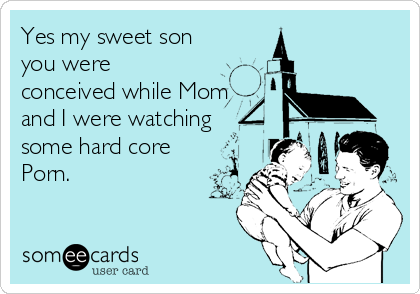 Yes my sweet son
you were
conceived while Mom
and I were watching
some hard core
Porn.