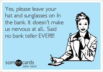 Yes, please leave your
hat and sunglasses on In
the bank. It doesn't make
us nervous at all... Said
no bank teller EVER!!!