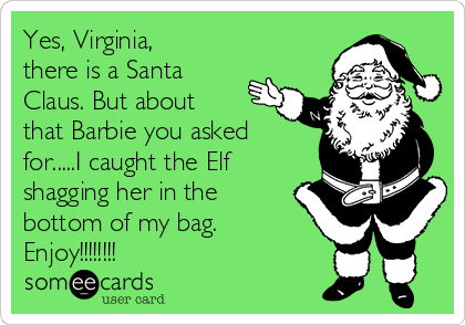 Yes, Virginia,
there is a Santa
Claus. But about
that Barbie you asked
for.....I caught the Elf
shagging her in the
bottom of my bag.
Enjoy!!!!!!!!