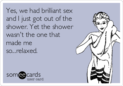 Yes, we had brilliant sex
and I just got out of the
shower. Yet the shower
wasn't the one that
made me
so...relaxed.