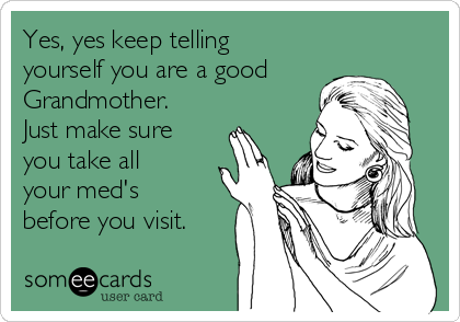 Yes, yes keep telling
yourself you are a good
Grandmother.
Just make sure
you take all
your med's
before you visit.