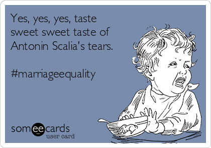 Yes, yes, yes, taste
sweet sweet taste of
Antonin Scalia's tears.

#marriageequality