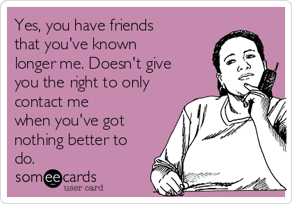 Yes, you have friends
that you've known
longer me. Doesn't give
you the right to only
contact me
when you've got
nothing better to
do. 
