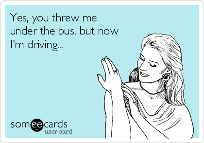 Yes, you threw me
under the bus, but now
I'm driving...