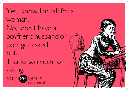 Yes,I know I'm tall for a
woman.
No,I don't have a
boyfriend,husband,or
ever get asked
out.
Thanks so much for
asking.