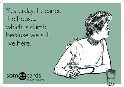 Yesterday, I cleaned
the house...
which is dumb,
because we still
live here.