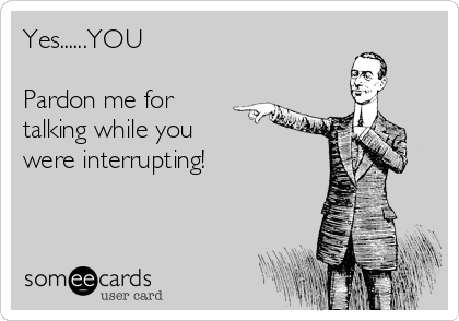 Yes......YOU

Pardon me for
talking while you
were interrupting!
