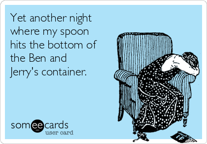 Yet another night
where my spoon
hits the bottom of
the Ben and
Jerry's container. 