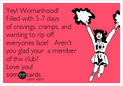 Yey! Womanhood!
Filled with 5-7 days
of cravings, cramps, and
wanting to rip off
everyones face!   Aren't
you glad your  a member
of this club?   
Love you!