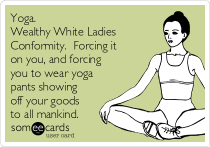 Yoga.
Wealthy White Ladies
Conformity.  Forcing it
on you, and forcing
you to wear yoga
pants showing
off your goods
to all mankind.